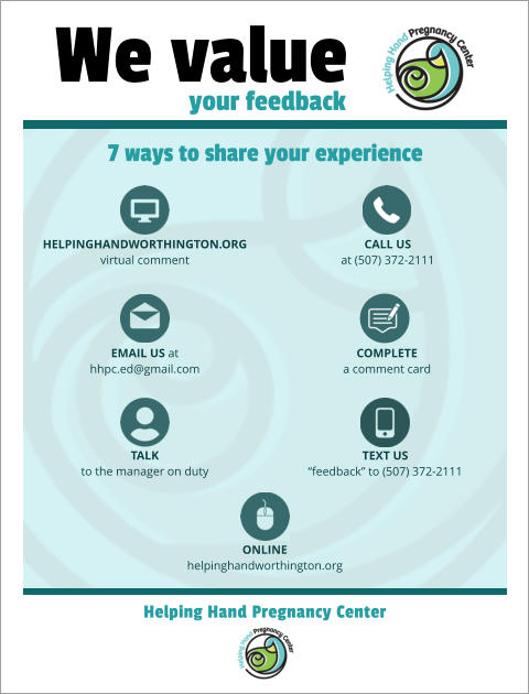 We value your feedback 7 ways to share your experience Helping Hand Pregnancy Center HelpingHandWorthington.org virtual comment EMAIL US at hhpc.ed@gmail.com TALK to the manager on duty ONLINE helpinghandworthington.org CALL US at (507) 372-2111 COMPLETE a comment card TEXT US “feedback” to (507) 372-2111